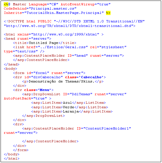 Caixa de texto: <%@ Master Language="C#" AutoEventWireup="true" CodeBehind="Principal.master.cs" Inherits="TutorialSkin.MasterPage.Principal" %>

<!DOCTYPE html PUBLIC "-//W3C//DTD XHTML 1.0 Transitional//EN" "http://www.w3.org/TR/xhtml1/DTD/xhtml1-transitional.dtd">

<html xmlns="http://www.w3.org/1999/xhtml" >
<head runat="server">
    <title>Untitled Page</title>
    <link href="../Estilos/Geral.css" rel="stylesheet" type="text/css" />
    <asp:ContentPlaceHolder ID="head" runat="server">
    </asp:ContentPlaceHolder>
</head>
<body>
    <form id="form1" runat="server">
    <div id="divCabecalho" class="Cabecalho">
        <p>Demonstração de Themas/Skins.</p>
    </div>
    <div class="Menu">
        <asp:DropDownList ID="DdlTemas" runat="server" AutoPostBack="true" >
            <asp:ListItem>Azul</asp:ListItem>
            <asp:ListItem>Verde</asp:ListItem>
            <asp:ListItem>Laranja</asp:ListItem>
        </asp:DropDownList>    
    </div>
    <div>
        <asp:ContentPlaceHolder ID="ContentPlaceHolder1" runat="server">
        
        </asp:ContentPlaceHolder>
    </div>
    </form>
</body>
</html>
