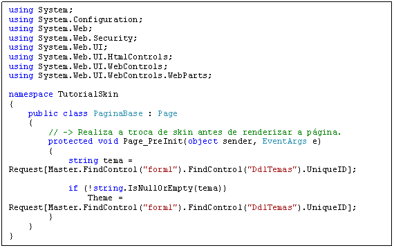 Caixa de texto: using System;
using System.Configuration;
using System.Web;
using System.Web.Security;
using System.Web.UI;
using System.Web.UI.HtmlControls;
using System.Web.UI.WebControls;
using System.Web.UI.WebControls.WebParts;

namespace TutorialSkin
{
    public class PaginaBase : Page
    {
        // -> Realiza a troca de skin antes de renderizar a página.
        protected void Page_PreInit(object sender, EventArgs e)
        {
            string tema = Request[Master.FindControl("form1").FindControl("DdlTemas").UniqueID];

            if (!string.IsNullOrEmpty(tema))
                Theme = Request[Master.FindControl("form1").FindControl("DdlTemas").UniqueID];
        }
    }
}
