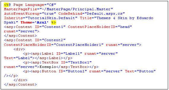 Caixa de texto: <%@ Page Language="C#" MasterPageFile="~/MasterPage/Principal.Master" AutoEventWireup="true" CodeBehind="Default.aspx.cs" Inherits="TutorialSkin.Default" Title="Themes & Skin by Eduardo Spaki" Theme="Azul" %>
<asp:Content ID="Content1" ContentPlaceHolderID="head" runat="server">
</asp:Content>
<asp:Content ID="Content2" ContentPlaceHolderID="ContentPlaceHolder1" runat="server">
    <div>
        <p><asp:Label ID="Label1" runat="server" Text="Label"></asp:Label></p>
        <p><asp:TextBox ID="TextBox1" runat="server">Exemplo</asp:TextBox></p>
        <p><asp:Button ID="Button1" runat="server" Text="Button" /></p>
    </div>
</asp:Content>
