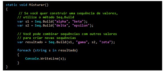 Caixa de texto: static void Misturar()
{    
// Se você quer construir uma sequência de valores,
      // utilize o método Seq.Build    
      var s1 = Seq.Build("alpha", "beta");    
      var s2 = Seq.Build("delta", "epsilon");     
           
      // Você pode combinar sequências com outros valores
      // para criar novas sequências
      var resultado = Seq.Build(s1, "gama", s2, "zeta");

      foreach (string s in resultado)
      {
          Console.WriteLine(s);
      }
}
