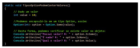 Caixa de texto: static void TiposOptionPodemConterValores()
{    
      // Dado um valor
      int value = 10;     
            
      //Podemos encapsulá-lo em um tipo Option, assim:
      Option<int> option = Option.Some(value);

      // Desta forma, podemos verificar se existe valor no objeto:
      Console.WriteLine("Possui valor? R: " + option.IsSome);
      Console.WriteLine("É nada? R: " + option.IsNone);
      Console.WriteLine("Qual o valor? R: " + option.Value);
}
