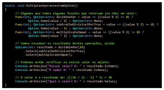 Caixa de texto: static void MultiplasOperacoesComOption()
{    
      // Digamos que temos algumas funções que retornam (ou não) um valor:
      Func<int, Option<int>> divideSePar = value => ((value % 2) == 0) ?
Option.Some(value / 2) : Option<int>.None;     
      Func<int, Option<int>> subtraiSeDivisivelPorTres = value => ((value % 3) == 0) ?
Option.Some(value - 3) : Option<int>.None;     
      Func<int, Option<int>> multiplicaSeImpar = value => ((value % 2) != 0) ?
Option.Some(value * 2) : Option<int>.None;     
            
      // Vamos encadear os resultados destas operações, assim:
      Option<int> resultado = divideSePar(36)
           .Select(subtraiSeDivisivelPorTres)        
           .Select(multiplicaSeImpar);

      // Podemos então verificar se existe valor no objeto:
      Console.WriteLine("Possui valor? R: " + resultado.IsSome);
      Console.WriteLine("É nada? R: " + resultado.IsNone);

      // O valor é o resultado de: {[(36 / 2) - 3] * 2} = 30
      Console.WriteLine("Qual o valor? R: " + resultado.Value);
}
